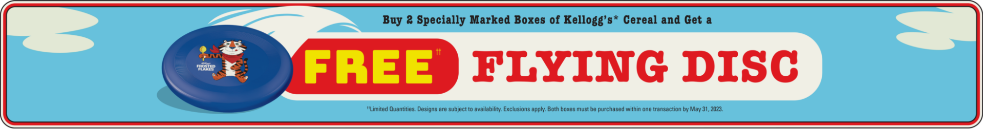 Buy 2 specially marked boxes of kellogg's cereal and get a free flying disc. Limited quantities. Designs are subject to availability. Exclusions apply. Both boxes must be purchased within one transaction by May 31, 2023. See back for full details 