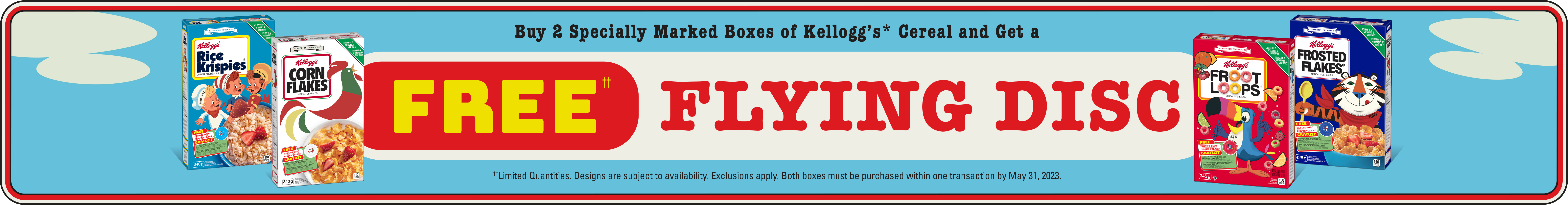 Buy 2 specially marked boxes of kellogg's cereal and get a free flying disc. Limited quantities. Designs are subject to availability. Exclusions apply. Both boxes must be purchased within one transaction by May 31, 2023. See back for full details 