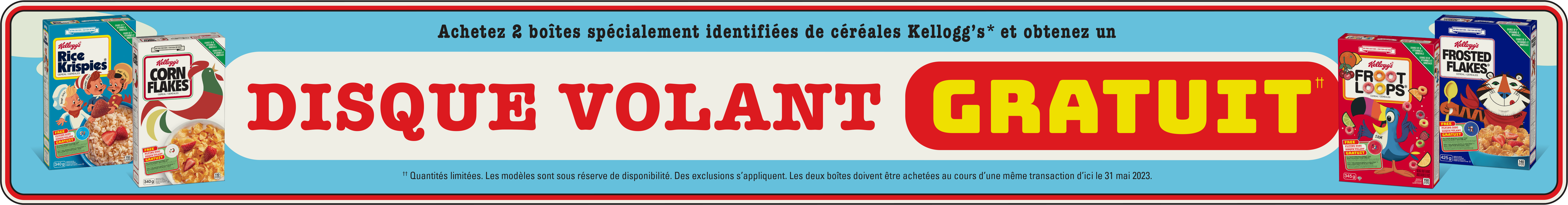 Achetez 2 boîtes spécialement identifiées de céréales Kelloggs et obtenez un didque volant gratuit. Quantités limitées. Les modeles sont sous reserve de disponsibilite. Des exclusions s'appliquent. Les deux boites doivent etre achetees au cours d'une meme transaction d'ici le 31 mai 2023